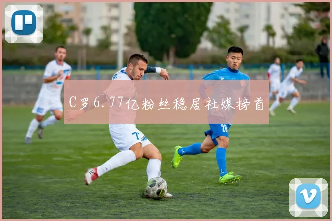 C罗6.77亿粉丝稳居社媒榜首